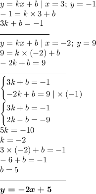 y = kx + b \mid x = 3; \: y = - 1 \\ - 1 = k \times 3 + b \\ 3k + b = - 1 \\ \overline{ \qquad \qquad \qquad} \\ y = kx + b \mid x = - 2; \: y = 9 \\ 9 = k \times ( - 2) + b \\ - 2k + b = 9 \\ \overline{ \qquad \qquad \qquad \qquad} \\ \begin{cases} 3k + b = - 1 \\ - 2k + b = 9 \mid \times \: ( - 1)\end{cases} \\ \begin{cases}3k + b = - 1 \\ 2k - b = - 9 \end{cases} \\ 5k = - 10 \\ k = - 2 \\ 3 \times ( - 2) + b = - 1 \\ - 6 + b = - 1 \\ b = 5 \\ \overline{ \qquad \qquad \qquad \qquad} \\ \boldsymbol{y = - 2x + 5}