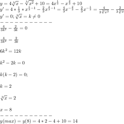 y=4\sqrt[3]{x}-\sqrt[3]{x^2}+10=4x^\frac{1}{3}-x^\frac{2}{3}+10\\y'=4*\frac{1}{3}*x^{\frac{1}{3}-1}-\frac{2}{3}x^{\frac{2}{3}-1}=\frac{4}{3}x^{-\frac{2}{3}}-\frac{2}{3}x^{-\frac{1}{3}}=\frac{4}{3\sqrt[3]{x^2} }-\frac{2}{3\sqrt[3]{x} } \\y'=0 ; \sqrt[3]{x}=k\neq 0\\-----------\\\frac{4}{3k^2}-\frac{2}{3k}=0\\\\\frac{4}{3k^2}=\frac{2}{3k}\\\\6k^2=12k\\\\k^2-2k=0\\\\k(k-2)=0; \\\\k=2\\\\\sqrt[3]{x}=2\\\\x=8\\-----------\\y(max)=y(8)=4*2-4+10=14