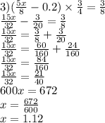 3)( \frac{5x}{8} - 0.2) \times \frac{3}{4} = \frac{3}{8} \\ \frac{15x}{32} - \frac{3}{20} = \frac{3}{8} \\ \frac{15x}{32} = \frac{3}{8} + \frac{3}{20} \\ \frac{15x}{32} = \frac{60}{160} + \frac{24}{160} \\ \frac{15x}{32} = \frac{84}{160} \\ \frac{15x}{32} = \frac{21}{40} \\ 600x = 672 \\ x = \frac{672}{600} \\ x = 1.12