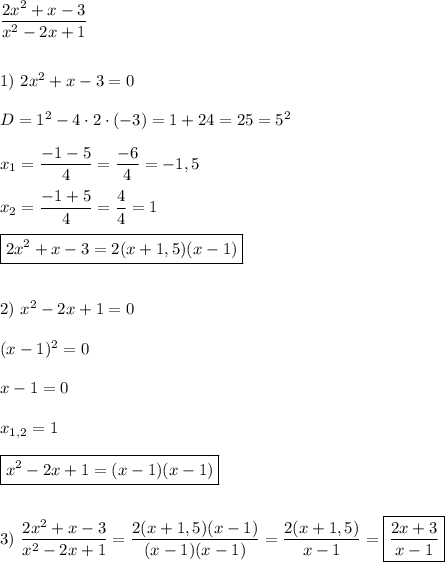 \dfrac{2x^{2}+x-3 }{x^{2}-2x+1 } \\\\\\1) \ 2x^{2} +x-3=0\\\\D=1^{2}-4\cdot2\cdot(-3)=1+24=25=5^{2} \\\\x_{1}=\dfrac{-1-5}{4} =\dfrac{-6}{4}=-1,5\\\\x_{2}=\dfrac{-1+5}{4} =\dfrac{4}{4} =1\\\\\boxed{2x^{2} +x-3=2(x+1,5)(x-1)}\\\\\\2) \ x^{2}-2x+1=0\\\\(x-1)^{2} =0\\\\x-1=0\\\\x_{1,2} =1\\\\\boxed{x^{2}-2x+1=(x-1)(x-1)} \\\\\\3) \ \dfrac{2x^{2}+x-3 }{x^{2}-2x+1 }=\dfrac{2(x+1,5)(x-1)}{(x-1)(x-1)}=\dfrac{2(x+1,5)}{x-1} =\boxed{\dfrac{2x+3}{x-1}}