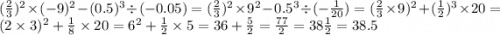 ( \frac{2}{3} ) {}^{2} \times ( - 9) {}^{2} - (0.5) {}^{3} \div ( - 0.05) = ( \frac{2}{3} ) {}^{2} \times 9 {}^{2} - 0.5 {}^{3} \div ( - \frac{1}{20} ) = ( \frac{2}{3} \times 9) {}^{2} + ( \frac{1}{2} ) {}^{3} \times 2 0 = (2 \times 3) {}^{2} + \frac{1}{8} \times 20 = 6 {}^{2} + \frac{1}{2} \times 5 = 36 + \frac{5}{2} = \frac{77}{2} = 38 \frac{1}{2} = 38.5