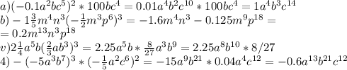 a)(-0.1a^2bc^5)^2*100bc^4 = 0.01a^4b^2c^{10} * 100bc^4 = 1a^4b^3c^{14}\\b) -1 \frac{3}{5}m^4n^3( -\frac{1}{2}m^3p^6)^3 = -1.6m^4n^3-0.125m^9p^{18}=\\=0.2m^{13}n^3p^{18}\\v) 2 \frac{1}{4}a^5b(\frac{2}{3}ab^3)^3 = 2.25a^5b*\frac{8}{27} a^3b^9=2.25a^8b^{10} * 8/27\\4) -(-5a^3b^7)^3*(-\frac{1}{5}a^2c^6)^2 = -15a^9b^{21}*0.04a^4c^{12}=-0.6a^{13}b^{21}c^{12}