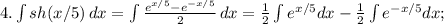 4. \int\limits {sh(x/5)} \, dx =\int\limits {\frac{e^{x/5} -e^{-x/5} }{2} } \, dx=\frac{1}{2} \int\limits {e^{x/5}dx -\frac{1}{2} \int\limits {e^{-x/5}dx;