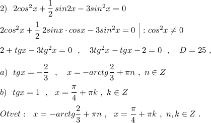 2)\ \ 2cos^2x+\dfrac{1}{2}\, sin2x-3sin^2x=0\\\\2cos^2x+\dfrac{1}{2}\, 2sinx\cdot cosx-3sin^2x=0\ \Big|:cos^2x\ne 0\\\\2+tgx-3tg^2x=0\ \ ,\ \ \ 3tg^2x-tgx-2=0\ \ ,\ \ \ D=25\ ,\\\\a)\ \ tgx=-\dfrac{2}{3}\ \ ,\ \ \ x=-arctg\dfrac{2}{3}+\pi n\ ,\ n\in Z\\\\b)\ \ tgx=1\ \ ,\ \ x=\dfrac{\pi }{4}+\pi k\ ,\ k\in Z\\\\Otvet:\ \ x=-arctg\dfrac{2}{3}+\pi n\ ,\ \ x=\dfrac{\pi }{4}+\pi k\ ,\ n,k\in Z\ .