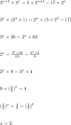 {3}^{x + 3} + {3}^{x} = 5 \times {2}^{x + 4} - 17 \times {2}^{x} \\ \\ \\ {3}^{x} \times ( {3}^{3} + 1) = {2}^{x} \times (5 \times {2}^{4} - 17) \\ \\ \\ {3}^{x} \times 28 = {2}^{x} \times 63 \\ \\ \\ {2}^{x} = \frac{ {3}^{x} \times 28}{63} = \frac{ {3}^{x} \times 4 }{9} \\ \\ \\ {2}^{x} \times 9 = {3}^{x} \times 4 \\ \\ \\ 9 \times ( \frac{2}{3} {)}^{x} = 4 \\ \\ \\ (\frac{2}{3} )^{x} = \frac{4}{9} = ( \frac{2}{3} {)}^{2} \\ \\ \\ x = 2.