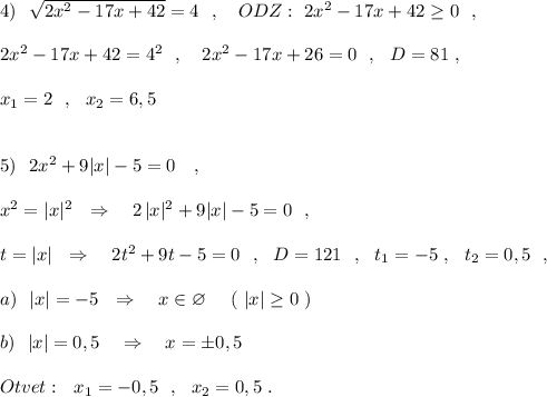 4)\ \ \sqrt{2x^2-17x+42}=4\ \ ,\ \ \ ODZ:\ 2x^2-17x+42\geq 0\ \ ,\\\\2x^2-17x+42=4^2\ \ ,\ \ \ 2x^2-17x+26=0\ \ ,\ \ D=81\ ,\\\\x_1=2\ \ ,\ \ x_2=6,5\\\\\\5)\ \ 2x^2+9|x|-5=0\ \ \ ,\\\\x^2=|x|^2\ \ \Rightarrow \ \ \ 2\, |x|^2+9|x|-5=0\ \ ,\\\\t=|x|\ \ \Rightarrow \ \ \ 2t^2+9t-5=0\ \ ,\ \ D=121\ \ ,\ \ t_1=-5\ ,\ \ t_2=0,5\ \ ,\\\\a)\ \ |x|=-5\ \ \Rightarrow \ \ \ x\in \varnothing \ \ \ \ (\ |x|\geq 0\ )\\\\b)\ \ |x|=0,5\ \ \ \Rightarrow \ \ \ x=\pm 0,5\\\\Otvet:\ \ x_1=-0,5\ \ ,\ \ x_2=0,5\ .