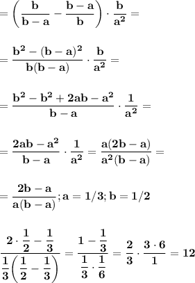 \displaystyle\bf\\=\left(\frac{b}{b-a} -\frac{b-a}{b} \right)\cdot\frac{b}{a^2} =\\\\\\=\frac{b^2-(b-a)^2}{b(b-a)} \cdot\frac{b}{a^2} =\\\\\\=\frac{b^2-b^2+2ab-a^2}{b-a} \cdot\frac{1}{a^2} =\\\\\\=\frac{2ab-a^2}{b-a} \cdot\frac{1}{a^2} =\frac{a(2b-a)}{a^2(b-a)} =\\\\\\=\frac{2b-a}{a(b-a)} ;a=1/3;b=1/2\\\\\\\frac{2\cdot\dfrac{1}{2}-\dfrac{1}{3} }{\dfrac{1}{3}\bigg(\dfrac{1}{2} -\dfrac{1}{3}\bigg ) } =\frac{1-\dfrac{1}{3} }{\dfrac{1}{3}\cdot\dfrac{1}{6} } =\frac{2}{3}\cdot\frac{3\cdot6}{1} =12