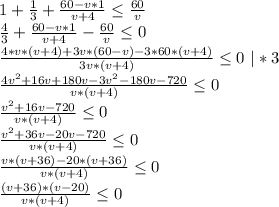 1+\frac{1}{3} +\frac{60-v*1}{v+4} \leq \frac{60}{v} \\\frac{4}{3} +\frac{60-v*1}{v+4} - \frac{60}{v}\leq 0\\\frac{4*v*(v+4)+3v*(60-v)-3*60*(v+4)}{3v*(v+4)} \leq 0\ |*3\\\frac{4v^2+16v+180v-3v^2-180v-720}{v*(v+4)} \leq 0\\\frac{v^2+16v-720}{v*(v+4)}\leq 0\\\frac{v^2+36v-20v-720}{v*(v+4)} \leq 0\\\frac{v*(v+36)-20*(v+36)}{v*(v+4)}\leq 0\\\frac{(v+36)*(v-20)}{v*(v+4)} \leq 0\\