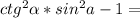 ctg^2\alpha * sin ^2 a -1=