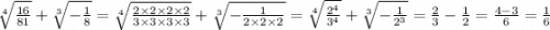 \sqrt[4]{ \frac{16}{81} } + \sqrt[3]{ - \frac{1}{8} } = \sqrt[4]{ \frac{2 \times 2 \times 2 \times 2}{3 \times 3 \times 3 \times 3} } + \sqrt[3]{ - \frac{1}{2 \times 2 \times 2} } = \sqrt[4]{ \frac{ {2}^{4} }{ {3}^{4} } } + \sqrt[3]{ - \frac{1}{ {2}^{3} } } = \frac{2}{3} - \frac{1}{2} = \frac{4 - 3}{6} = \frac{1}{6}