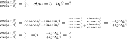 \frac{cos(a+\beta)}{cos(a-\beta)}=\frac{2}{3},\; \; \; ctga=5\; \; \; tg\beta=?\\\\\\\frac{cos(a+\beta)}{cos(a-\beta)}=\frac{cosacos\beta-sinasin\beta }{cosacos\beta+sinasin\beta}=\frac{\frac{cosacos\beta}{cosacos\beta}-\frac{sinasin\beta}{cosacos\beta}}{\frac{cosacos\beta}{cosacos\beta}+\frac{sinasin\beta}{cosacos\beta}}=\frac{1-tgatg\beta}{1+tgatg\beta}\\\\\frac{cos(a+\beta)}{cos(a-\beta)}=\frac{2}{3}\; \; =\; \;\frac{1-tgatg\beta}{1+tgatg\beta}=\frac{2}{3}