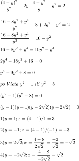 \displaystyle\\\frac{(4-y)^2}{y^2}-2y\cdot\frac{4-y^2}{y} -y^2=2\\\\\\\frac{16-8y^2+y^4}{y^2} -8+2y^2-y^2=2\\\\\frac{16-8y^2+y^4}{y^2} =10-y^2\\\\16-8y^2+y^4=10y^2-y^4\\\\2y^4-18y^2+16=0\\\\y^4-9y^2+8=0\\\\po~Vieta~y^2=1~ili~y^2=8\\\\(y^2-1)(y^2-8)=0\\\\(y-1)(y+1)(y-2\sqrt{2})(y+2\sqrt{2} )=0\\\\1)y=1;x=(4-1)/1=3\\\\2)y=-1;x=(4-1)/(-1)=-3\\\\3)y=2\sqrt{2} ;x=\frac{4-8}{2\sqrt{2} } =\frac{-2}{\sqrt{2} } =-\sqrt{2} \\\\4)y=-2\sqrt{2} ;x=\frac{4-8}{-2\sqrt{2} } =\sqrt{2}