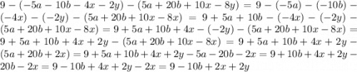 9 - ( - 5a - 10b - 4x - 2y) - (5a + 20b + 10x - 8y)= 9-\left(-5a\right)-\left(-10b\right)-\left(-4x\right)-\left(-2y\right)-\left(5a+20b+10x-8x\right) =9+5a+10b-\left(-4x\right)-\left(-2y\right)-\left(5a+20b+10x-8x\right) =9+5a+10b+4x-\left(-2y\right)-\left(5a+20b+10x-8x\right) =9+5a+10b+4x+2y-\left(5a+20b+10x-8x\right) =9+5a+10b+4x+2y-\left(5a+20b+2x\right) =9+5a+10b+4x+2y-5a-20b-2x =9+10b+4x+2y-20b-2x =9-10b+4x+2y-2x =9-10b+2x+2y