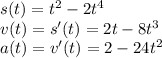 s(t) = {t}^{2} - 2 {t}^{4} \\ v(t) = s'(t) = 2t - 8 {t}^{3} \\ a(t) = v'(t) = 2 - 24 {t}^{2}