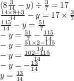 (8 \frac{3}{14} - y) \div \frac{3}{7} = 17 \\ \frac{14 \times 8 + 3}{14} - y = 17 \times \frac{3}{7} \\ \frac{115}{14} - y = \frac{51}{7} \\ - y = \frac{51}{7} - \frac{115}{14} \\ - y = \frac{51 \times 2 - 115}{14} \\ - y = \frac{102 - 115}{14} \\ - y = - \frac{13}{14} \\ y = \frac{13}{14}