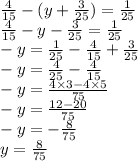 \frac{4}{15} - (y + \frac{3}{25} ) = \frac{1}{25} \\ \frac{4}{15} - y - \frac{3}{25} = \frac{1}{25} \\ - y = \frac{1}{25} - \frac{4}{15} + \frac{3}{25} \\ - y = \frac{4}{25} - \frac{4}{15} \\ - y = \frac{4 \times 3 - 4 \times 5}{75} \\ - y = \frac{12 - 20}{75} \\ - y = - \frac{8}{75} \\ y = \frac{8}{75}