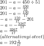 201 - a = 450 \div 51 \\ 201 - a = \frac{450}{51} \\ 201 - a = \frac{150}{17} \\ - a = \frac{150}{17} - 201 \\ - a = - \frac{3267}{17} \\ a = \frac{3267}{17} \\ (alternativnyi \: otvet) \\ a = 192 \frac{3}{17}