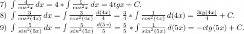 7)\ \int\limits {\frac{4}{cos^2x} } \, dx =4*\int\limits {\frac{1}{cos^2x} } \, dx=4tgx+C. \\8)\ \int\limits\frac{3}{cos^2(4x)} \, dx= \int\limits\frac{3}{cos^2(4x)} \, \frac{d(4x)}{4} =\frac{3}{4}* \int\limits\frac{1}{cos^2(4x)} \, d(4x)=\frac{3tg(4x)}{4}+C.\\9)\ \int\limits {\frac{5}{sin^2(5x)} } \, dx = \int\limits {\frac{5}{sin^2(5x)} } \, \frac{d(5x)}{5} =\frac{5}{5}*\int\limits {\frac{1}{sin^2(5x)} } \, d(5x) =-ctg(5x)+C.