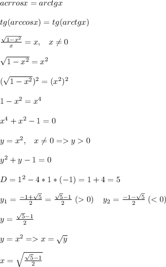 acrrosx=arctgx\\\\tg(arccosx)=tg(arctgx)\\\\\frac{\sqrt{1-x^2}}{x}=x,\; \; \; x\neq 0\\\\\sqrt{1-x^2}=x^2\\\\(\sqrt{1-x^2})^2=(x^2)^2\\\\1-x^2=x^4\\\\x^4+x^2-1=0\\\\y=x^2,\; \; \; x\neq 0=y0\\\\y^2+y-1=0\\\\D=1^2-4*1*(-1)=1+4=5\\\\y_1=\frac{-1+\sqrt{5}}{2}=\frac{\sqrt{5}-1}{2} \; (0)\; \; \; \; y_2=\frac{-1-\sqrt{5}}{2}\; (x=\sqrt{y}\\\\x=\sqrt{\frac{\sqrt{5}-1}{2}}