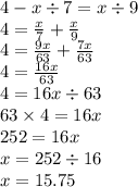 4 - x \div 7 = x \div 9 \\ 4 = \frac{x}{7} + \frac{x}{9} \\ 4 = \frac{9x}{63} + \frac{7x}{63} \\ 4 = \frac{16x}{63} \\ 4 = 16x \div 63 \\ 63 \times 4 = 16x \\ 252 = 16x \\ x = 252 \div 16 \\ x = 15.75