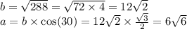 b = \sqrt{288} = \sqrt{72 \times 4} = 12 \sqrt{2} \\ a = b \times \cos(30) = 12 \sqrt{2} \times \frac{ \sqrt{3} }{2} = 6 \sqrt{6}