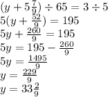 (y + 5 \frac{7}{9} ) \div 65 = 3 \div 5 \\ 5(y + \frac{52}{9} ) = 195 \\ 5y + \frac{260}{9} = 195 \\ 5y = 195 - \frac{260}{9} \\ 5y = \frac{1495}{9} \\ y = \frac{229}{9} \\ y = 33 \frac{2}{9} 