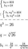 \left \{ {b_{6}=468 } \atop {b_{3}=18 }} \right.\\\\:\left \{ {{b_{1}*q^{5}=468} \atop {b_{1}*q^{2}=18}} \right.\\ -------\\q^{3}=26\\\\q=\sqrt[3]{26}\\\\b_{1}=\frac{18}{q^{2} }=\frac{18}{\sqrt[3]{676} }