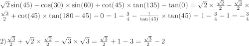  \sqrt{2} \sin(45) - \cos(30) \times \sin(60) + \cot(45) \times \tan(135) - \tan(0) = \sqrt{2} \times \frac{ \sqrt{2} }{2} - \frac{ \sqrt{3} }{2} \times \frac{ \sqrt{3} }{2} + \cot(45) \times \tan(180 - 45) - 0 = 1 - \frac{3}{4} - \frac{1}{ \tan(45) } \times \tan(45) = 1 - \frac{3}{4} - 1 = - \frac{3}{4} \\ \\ \\ 2) \frac{ \sqrt{3} }{2} + \sqrt{2} \times \frac{ \sqrt{2} }{2} - \sqrt{3} \times \sqrt{3} = \frac{ \sqrt{3} }{2} + 1 - 3 = \frac{ \sqrt{3} }{2} - 2