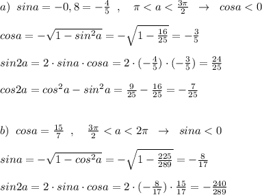 a)\; \; sina=-0,8=-\frac{4}{5}\; \; ,\quad \pi <a<\frac{3\pi }{2}\; \; \to \; \; cosa<0\\\\cosa=-\sqrt{1-sin^2a}=-\sqrt{1-\frac{16}{25}}=-\frac{3}{5}\\\\sin2a=2\cdot sina\cdot cosa=2\cdot (-\frac{4}{5})\cdot (-\frac{3}{5})=\frac{24}{25}\\\\cos2a=cos^2a-sin^2a=\frac{9}{25}-\frac{16}{25}=-\frac{7}{25}\\\\\\b)\; \; cosa=\frac{15}{7}\; \; ,\quad \frac{3\pi }{2}<a<2\pi \; \; \to \; \; sina<0\\\\sina=-\sqrt{1-cos^2a}=-\sqrt{1-\frac{225}{289}}=-\frac{8}{17}\\\\sin2a=2\cdot sina\cdot cosa=2\cdot (-\frac{8}{17})\cdot \frac{15}{17}=-\frac{240}{289}