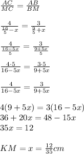 \frac{AC}{MC}=\frac{AB}{BM}\\ \\ \frac{4}{\frac{16}{5}-x}=\frac{3}{\frac{9}{5}+x}\\ \\ \frac{4}{\frac{16-5x}{5}}=\frac{3}{\frac{9+5x}{5}}\\ \\ \frac{4\cdot 5}{16-5x}=\frac{3\cdot 5}{9+5x}\\ \\ \frac{4}{16-5x}=\frac{3}{9+5x}\\ \\ 4(9+5x)=3(16-5x)\\ 36+20x=48-15x\\ 35x=12\\ \\ KM=x=\frac{12}{35}cm