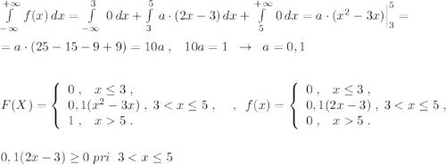 \int\limits^{+\infty }_{-\infty }\, f(x)\, dx=\int\limits^3_{-\infty }\; 0\, dx+\int\limits^5_3\, a\cdot (2x-3)\, dx+\int\limits^{+\infty }_5\, 0\, dx=a\cdot (x^2-3x)\Big |_3^5=\\\\=a\cdot (25-15-9+9)=10a\; ,\; \; \; 10a=1\; \; \to \; \; a=0,1\\\\\\F(X)=\left\{\begin{array}{l}0\; ,\; \; \; x\leq 3\; ,\\0,1(x^2-3x)\; ,\; 3<x\leq 5\; ,\\1\; ,\; \; \; x5\; .\end{array}\right \; \; ,\; \; f(x)=\left\{\begin{array}{l}0\; ,\; \; \; x\leq 3\; ,\\0,1(2x-3)\; ,\; 3<x\leq 5\; ,\\0\; ,\; \; \; x5\; .\end{array}\right\\\\\\0,1(2x-3)\geq 0\; pri\; \; 3<x\leq 5