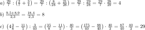 a)\;\frac{29}7:\left(\frac27+\frac34\right)=\frac{29}7:\left(\frac8{28}+\frac{21}{28}\right)=\frac{29}7:\frac{29}{28}=\frac{29}7\cdot\frac{28}{29}=4\\\\b)\;\frac{9,5+8,9}{2,3}=\frac{18,4}{2,3}=8\\\\c)\;\left(4\frac38-\frac{11}5\right):\frac3{40}=\left(\frac{35}8-\frac{11}5\right)\cdot\frac{40}3=\left(\frac{175}{40}-\frac{88}{40}\right)\cdot\frac{40}3=\frac{87}{40}\cdot\frac{40}3=29