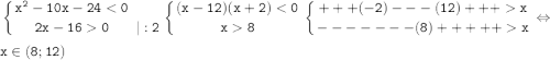 \displaystyle \tt \left \{ {{x^2-10x-24<0} \atop {2x-160}} \right. { {{} \atop {|:2}} \right. \left \{ {{(x-12)(x+2)<0} \atop {x8}} \right. \left \{ {{+++(-2)---(12)+++x} \atop {-------(8)+++++x}} \right. \Leftrightarrow\\ x\in (8;12)