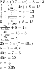 2.5 \div (0.7 - 4x) + 8 = 13 \\ \frac{5}{2} \div ( \frac{7}{10} - 4x) + 8 = 13 \\ \frac{5}{2} \div \frac{7 - 40x}{10} + 8 = 13 \\ \frac{5}{2} \times \frac{10}{7 - 40x} + 8 = 13 \\ 5 \times \frac{5}{7 - 40x} + 8 = 13 \\ \frac{25}{7 - 40x} + 8 = 13 \\ \frac{25}{7 - 40x} = 13 - 8 \\ \frac{25}{7 - 40x} = 5 \\ 25 = 5 \times (7 - 40x) \\ 5 = 7 - 40x \\ 40x = 7 - 5 \\ 40x = 22 \\ x = \frac{1}{20} \\ x = 0.05