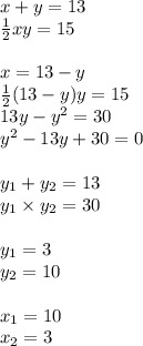 x + y=13 \\ \frac{1}{2} xy = 15 \\ \\ x = 13 - y \\ \frac{1}{2} (13 - y)y = 15 \\ 13y - {y}^{2} = 30 \\ {y}^{2} - 13y + 30 = 0 \\ \\ y_{1} + y_{2} = 13 \\ y_{1} \times y_{2} = 30 \\ \\ y_{1} = 3 \\ y_{2} = 10 \\ \\ x_{1} = 10 \\ x_{2} = 3