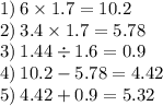 1) \: 6 \times 1.7 = 10.2 \\ 2) \: 3.4 \times 1.7 = 5.78 \\ 3) \: 1.44 \div 1.6 = 0.9 \\ 4) \: 10.2 - 5.78 = 4.42 \\ 5) \: 4.42 + 0.9 = 5.32