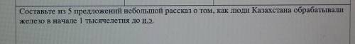 Составь и из пяти предложений небольшой рассказ о том как люди в Казахстане обрабатывать железо в на