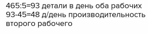 С УСЛОВИЕМ!ДВОЕ РАБОЧИХ ИЗГОТОВИЛИ 465 ДЕТАЛЕЙ ЗА 5 РАБОЧИХ ДНЕЙ.С КАКОЙ ПРОИЗВОДИТЕЛЬНОСТЬЮ РАБОТАЛ