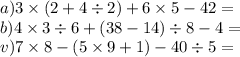 a)3 \times (2 + 4 \div 2) + 6 \times 5 - 42 = \\ b)4 \times 3 \div 6 + (38 - 14) \div 8 - 4 = \\ v)7 \times 8 - (5 \times 9 + 1) - 40 \div 5 =