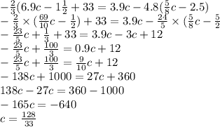 - \frac{2}{3} (6.9c - 1 \frac{1}{2} + 33 = 3.9c - 4.8( \frac{5}{8} c - 2.5) \\ - \frac{2}{3} \times ( \frac{69}{10} c - \frac{1}{2} ) + 33 = 3.9c - \frac{24}{5} \times ( \frac{5}{8} c - \frac{5}{2} \\ - \frac{23}{5} c + \frac{1}{3} + 33 = 3.9c - 3c + 12 \\ - \frac{23}{5} c + \frac{100}{3} = 0.9 c + 12 \\ - \frac{23}{5} c + \frac{100}{3} = \frac{9}{10} c + 12 \\ - 138c + 1000 = 27c + 360 \\ 138c - 27c = 360 - 1000 \\ - 165c = - 640 \\ c = \frac{128}{33}