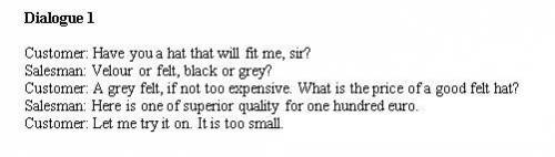 Dialogue 1 Customer: Have you a hat that will fit me, sir? Salesman: Velour or felt, black or grey?