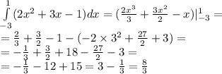 \int\limits^{1} _ { - 3} (2 {x}^{2} + 3x - 1)dx = ( \frac{2 {x}^{3} }{3} + \frac{3 {x}^{2} }{2} - x) |^{1} _ { - 3} = \\ = \frac{2}{3} + \frac{3}{2} - 1 - ( - 2 \times {3}^{2} + \frac{27}{2} + 3) = \\ = - \frac{1}{3} + \frac{ 3}{2} + 18 - \frac{27}{2} - 3 = \\ = - \frac{1}{3} -12 +15 = 3 - \frac{1}{3} = \frac{8}{3}