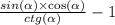 \frac{ sin( \alpha ) \times \cos( \alpha ) }{ ctg( \alpha) } - 1