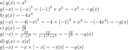 a) \: g(x) = {x}^{5} \\ g( - x) = {( - x)}^{5} = {( - 1)}^{5} \times {x}^{5} = - {x}^{5} = - g(x) \\ b) \: g(x) = - 4 {x}^{3} \\ g( - x) = - 4 {( - x)}^{3} = - 4 \times {( - 1)}^{3} \times {x}^{3} = - ( - 4 {x}^{3} ) = - g(x) \\ c) \: g(x) = \frac{12}{ {x}^{3} } \\ g( - x) = \frac{12}{ {( - x)}^{3} } = \frac{12}{ {( - 1)}^{3} \times {x}^{3} } = - \frac{12}{ {x}^{3} } = - g(x) \\ d) \: g(x) = x |x| \\ g( - x) = - x \times | - x| = - x |x| = - g(x)