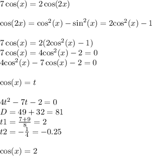 7 \cos(x) = 2 \cos(2x) \\ \\ \cos(2x) = { \cos }^{2} (x) - { \sin}^{2} (x) = 2 { \cos}^{2} (x) - 1 \\ \\ 7 \cos(x) = 2(2 { \cos}^{2} (x) - 1) \\ 7 \cos(x) = 4 { \cos}^{2}(x) - 2 = 0 \\ 4 { \cos}^{2} (x) - 7 \cos(x) - 2 = 0 \\ \\ \cos(x) = t \\ \\ 4 {t}^{2} - 7t - 2 = 0\\ D = 49 + 32 = 81 \\ t1 = \frac{7 + 9}{8} = 2 \\ t2 = - \frac{1}{4} = - 0.25 \\ \\ \cos(x) = 2