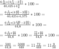 \frac{6\frac{5}{12} *(4\frac{7}{11}-3\frac{6}{7} ) }{40,425+4\frac{3}{8} } *100=\\\\=\frac{6\frac{5}{12} *(4\frac{49}{77}-3\frac{66}{77} ) }{40,425+4,375 } *100=\\\\=\frac{6\frac{5}{12} *(3\frac{126}{77}-3\frac{66}{77} ) }{44,8 } *100=\\\\=\frac{6\frac{5}{12} *\frac{60}{77} }{44,8 } *100=\frac{\frac{77}{12} *\frac{60}{77} }{44,8 } *100=\\\\=\frac{500}{44,8} =\frac{5000}{448} =11\frac{72}{448} =11\frac{9}{56} %