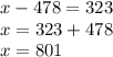 x - 478 = 323 \\ x = 323 + 478 \\ x = 801