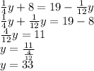 \frac{1}{4} y + 8 = 19 - \frac{1}{12} y \\ \frac{1}{4} y + \frac{1}{12} y = 19 - 8 \\ \frac{4}{12} y = 11 \\ y = \frac{11}{ \frac{4}{12} } \\ y = 33