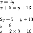 x = 2y \\ x + 5 = y + 13 \\ \\ 2y + 5 = y + 13 \\ y = 8 \\ x = 2 \times 8 = 16