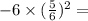 - 6 \times ( \frac{5}{6} ) {}^{2} =